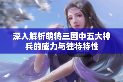深入解析萌将三国中五大神兵的威力与独特特性