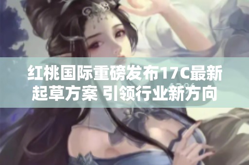 红桃国际重磅发布17C最新起草方案 引领行业新方向