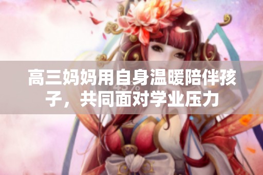高三妈妈用自身温暖陪伴孩子，共同面对学业压力