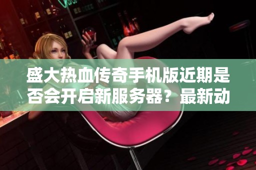 盛大热血传奇手机版近期是否会开启新服务器？最新动态揭秘