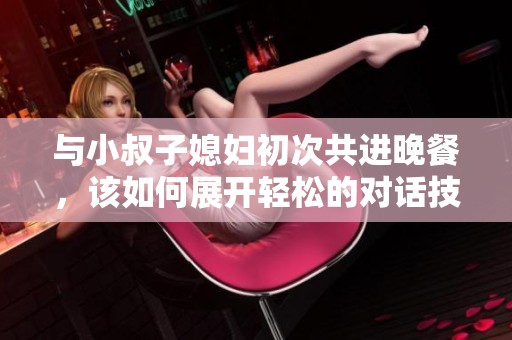 与小叔子媳妇初次共进晚餐，该如何展开轻松的对话技巧