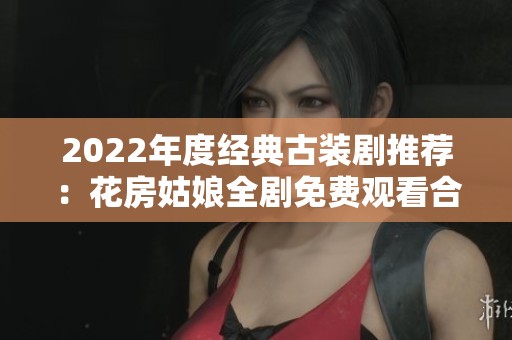 2022年度经典古装剧推荐：花房姑娘全剧免费观看合集