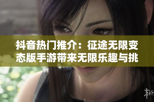 抖音热门推介：征途无限变态版手游带来无限乐趣与挑战