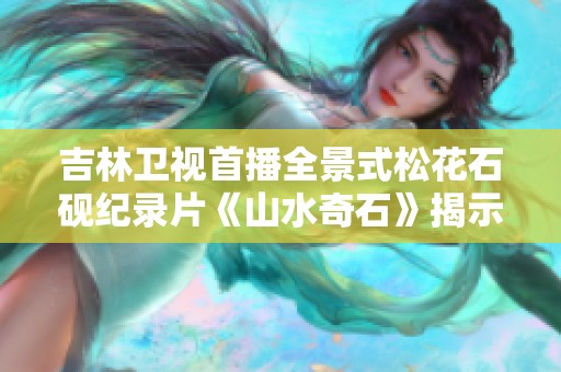 吉林卫视首播全景式松花石砚纪录片《山水奇石》揭示自然艺术的魅力