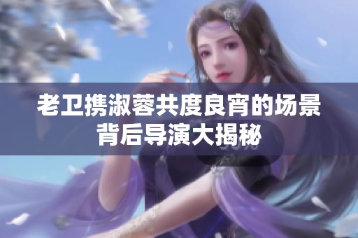 老卫携淑蓉共度良宵的场景背后导演大揭秘