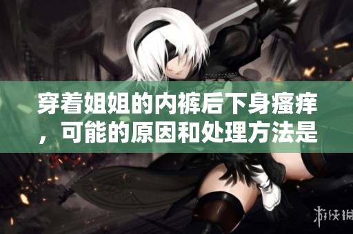 穿着姐姐的内裤后下身瘙痒，可能的原因和处理方法是什么