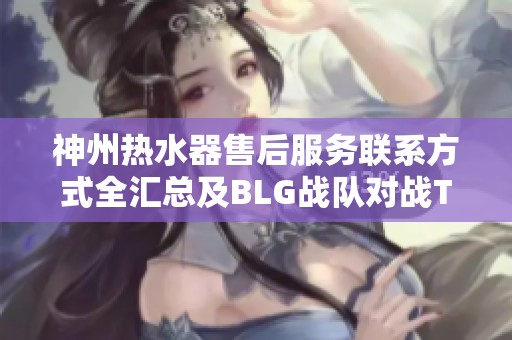 神州热水器售后服务联系方式全汇总及BLG战队对战T1赛事分析