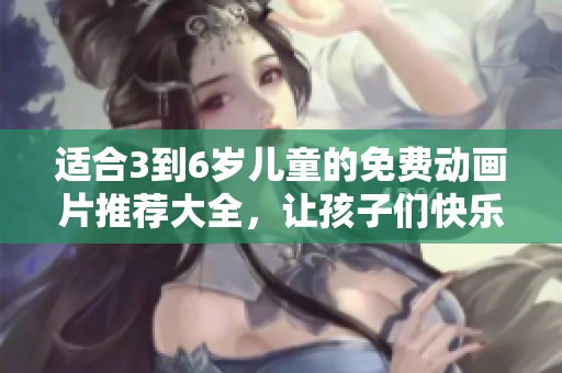适合3到6岁儿童的免费动画片推荐大全，让孩子们快乐成长