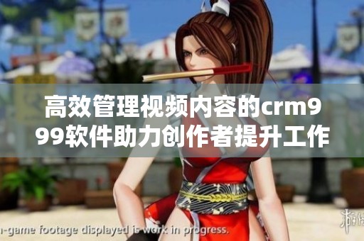 高效管理视频内容的crm999软件助力创作者提升工作效率