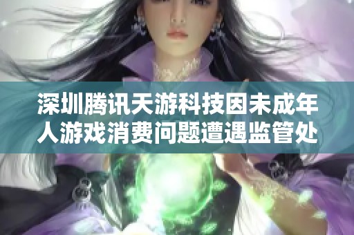 深圳腾讯天游科技因未成年人游戏消费问题遭遇监管处罚整改行动