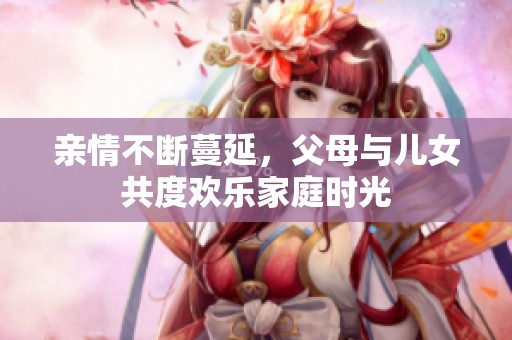 亲情不断蔓延，父母与儿女共度欢乐家庭时光