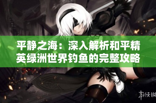 平静之海：深入解析和平精英绿洲世界钓鱼的完整攻略与技巧提升方案