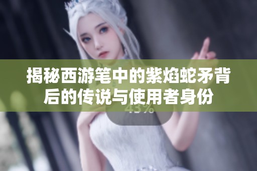 揭秘西游笔中的紫焰蛇矛背后的传说与使用者身份