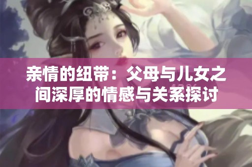 亲情的纽带：父母与儿女之间深厚的情感与关系探讨