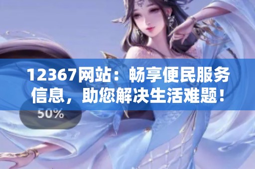 12367网站：畅享便民服务信息，助您解决生活难题！