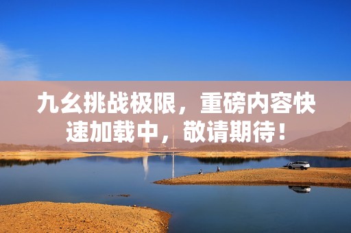 九幺挑战极限，重磅内容快速加载中，敬请期待！