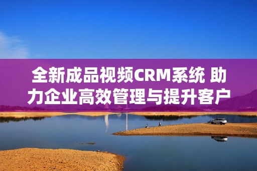 全新成品视频CRM系统 助力企业高效管理与提升客户体验