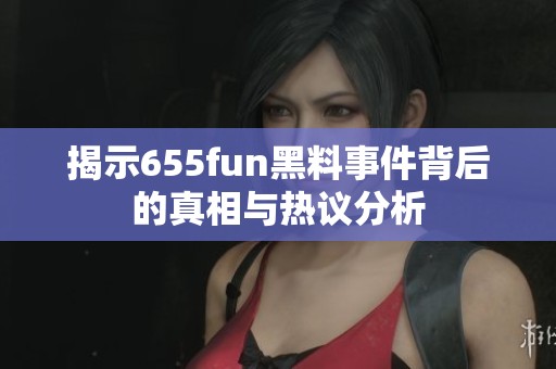 揭示655fun黑料事件背后的真相与热议分析