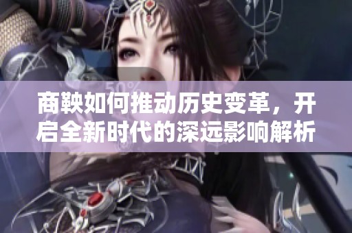 商鞅如何推动历史变革，开启全新时代的深远影响解析