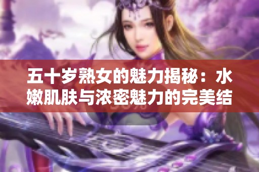 五十岁熟女的魅力揭秘：水嫩肌肤与浓密魅力的完美结合