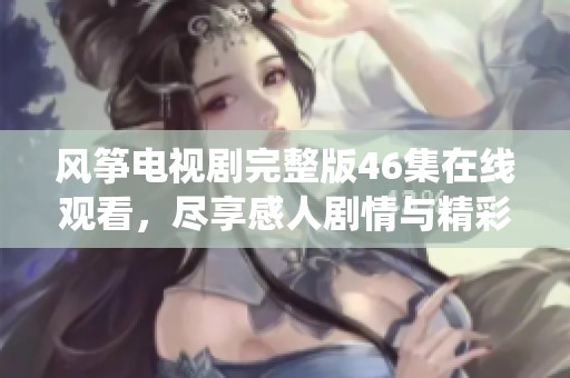 风筝电视剧完整版46集在线观看，尽享感人剧情与精彩演绎