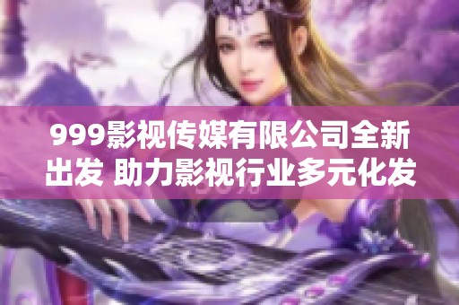 999影视传媒有限公司全新出发 助力影视行业多元化发展