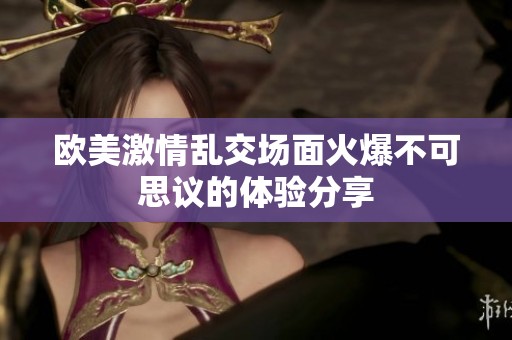 欧美激情乱交场面火爆不可思议的体验分享