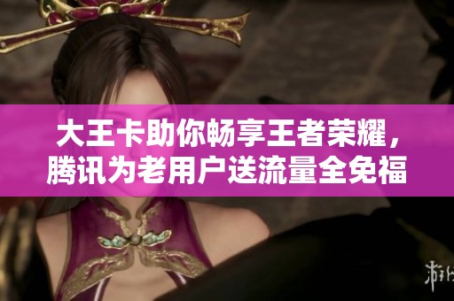 大王卡助你畅享王者荣耀，腾讯为老用户送流量全免福利！