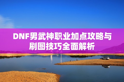 DNF男武神职业加点攻略与刷图技巧全面解析
