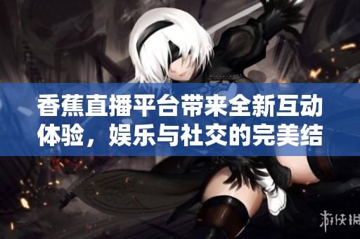 香蕉直播平台带来全新互动体验，娱乐与社交的完美结合