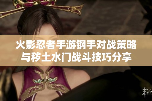 火影忍者手游钢手对战策略与秽土水门战斗技巧分享