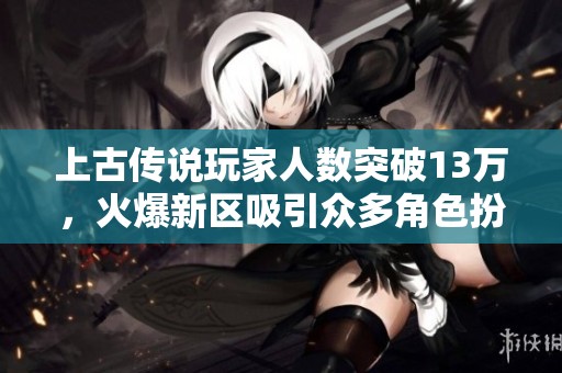 上古传说玩家人数突破13万，火爆新区吸引众多角色扮演爱好者