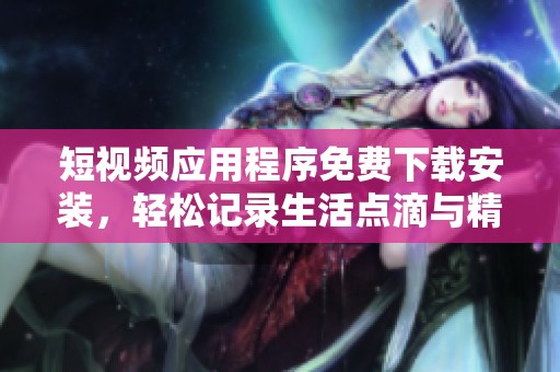 短视频应用程序免费下载安装，轻松记录生活点滴与精彩时刻