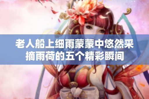 老人船上细雨蒙蒙中悠然采摘雨荷的五个精彩瞬间