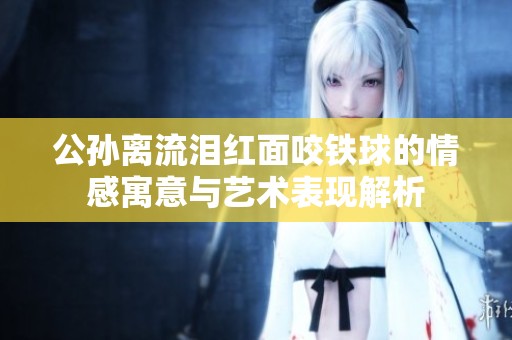 公孙离流泪红面咬铁球的情感寓意与艺术表现解析