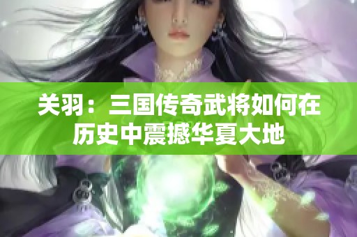 关羽：三国传奇武将如何在历史中震撼华夏大地