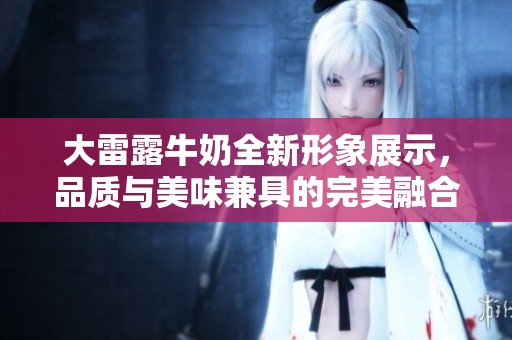 大雷露牛奶全新形象展示，品质与美味兼具的完美融合
