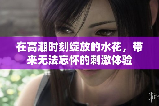 在高潮时刻绽放的水花，带来无法忘怀的刺激体验