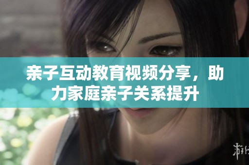 亲子互动教育视频分享，助力家庭亲子关系提升