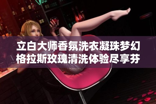 立白大师香氛洗衣凝珠梦幻格拉斯玫瑰清洗体验尽享芬芳生活