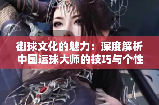 街球文化的魅力：深度解析中国运球大师的技巧与个性风格