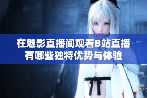 在魅影直播间观看B站直播有哪些独特优势与体验