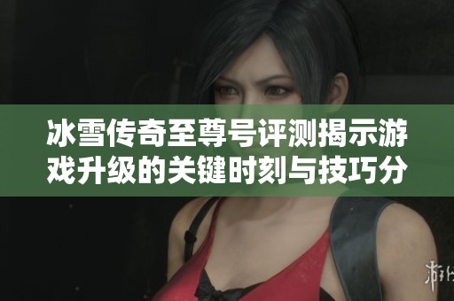 冰雪传奇至尊号评测揭示游戏升级的关键时刻与技巧分析