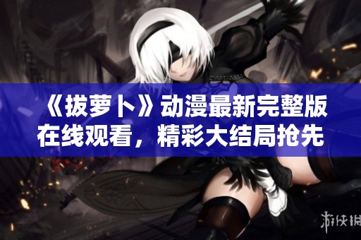 《拔萝卜》动漫最新完整版在线观看，精彩大结局抢先揭晓