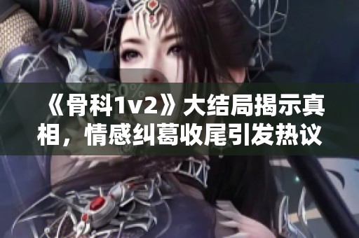 《骨科1v2》大结局揭示真相，情感纠葛收尾引发热议
