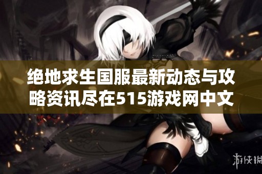 绝地求生国服最新动态与攻略资讯尽在515游戏网中文游戏门户站