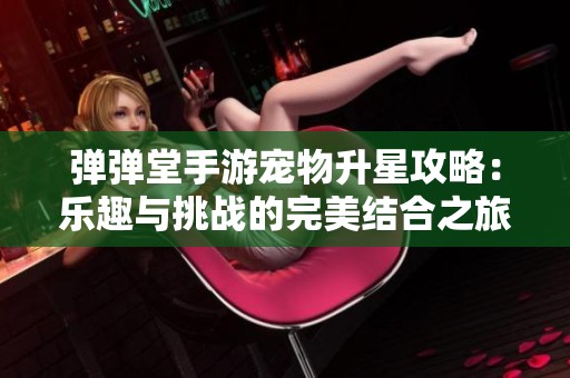 弹弹堂手游宠物升星攻略：乐趣与挑战的完美结合之旅