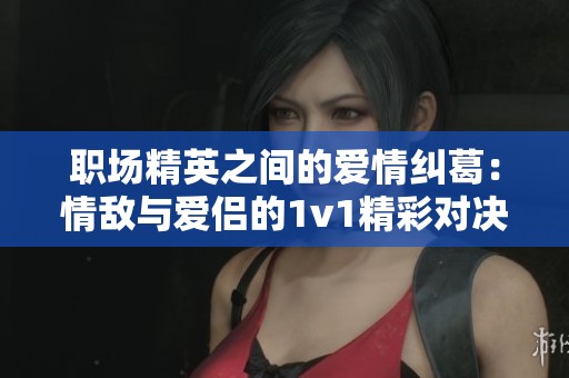 职场精英之间的爱情纠葛：情敌与爱侣的1v1精彩对决
