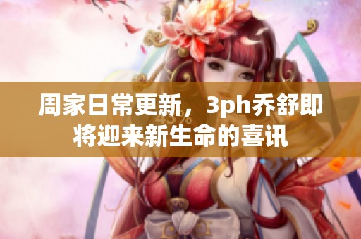 周家日常更新，3ph乔舒即将迎来新生命的喜讯