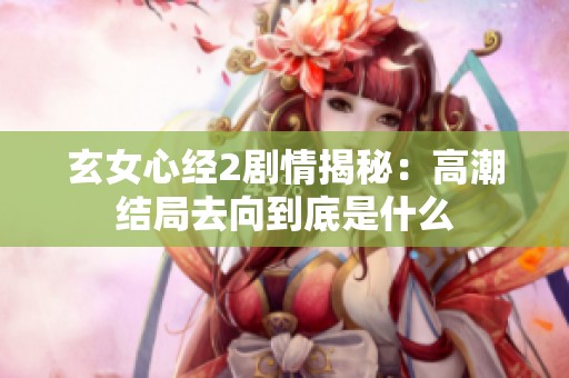 玄女心经2剧情揭秘：高潮结局去向到底是什么